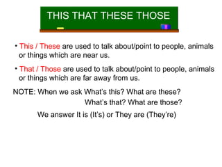 THIS THAT THESE THOSE
• This / These are used to talk about/point to people, animals
or things which are near us.
• That / Those are used to talk about/point to people, animals
or things which are far away from us.
NOTE: When we ask What’s this? What are these?
What’s that? What are those?
We answer It is (It’s) or They are (They’re)

 