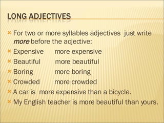 For two or more syllables adjectives  just write  more  before the acjective: Expensive  more expensive Beautiful  more beautiful Boring  more boring Crowded  more crowded A car is  more expensive than a bicycle. My English teacher is more beautiful than yours. 