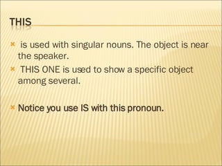is used with singular nouns. The object is near the speaker. THIS ONE is used to show a specific object among several. Notice you use IS with this pronoun. 