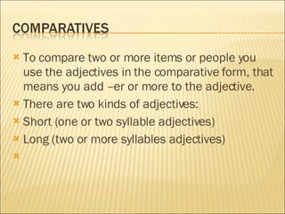 To compare two or more items or people you use the adjectives in the comparative form, that means you add –er or more to the adjective. There are two kinds of adjectives: Short (one or two syllable adjectives)  Long (two or more syllables adjectives)  
