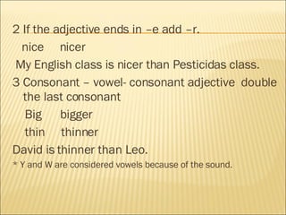 2 If the adjective ends in –e add –r. nice  nicer My English class is nicer than Pesticidas class. 3 Consonant – vowel- consonant adjective  double the last consonant Big  bigger thin  thinner David is thinner than Leo. * Y and W are considered vowels because of the sound. 