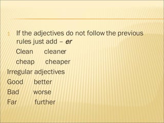 If the adjectives do not follow the previous rules just add –  er Clean  cleaner cheap  cheaper Irregular adjectives Good  better Bad  worse Far  further 