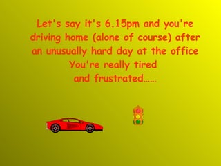 Let's say it's 6.15pm and you're driving home (alone of course) after an unusually hard day at the office You're really tired  and frustrated…… 
