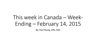 This week in Canada – Week-
Ending – February 14, 2015
By: Paul Young, CPA, CGA
 