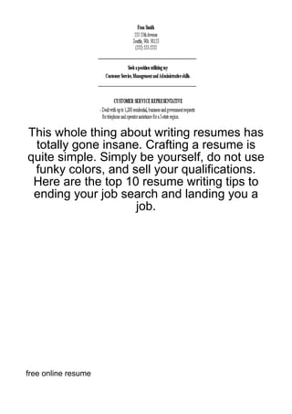 This whole thing about writing resumes has
 totally gone insane. Crafting a resume is
quite simple. Simply be yourself, do not use
 funky colors, and sell your qualifications.
 Here are the top 10 resume writing tips to
 ending your job search and landing you a
                    job.




free online resume
 