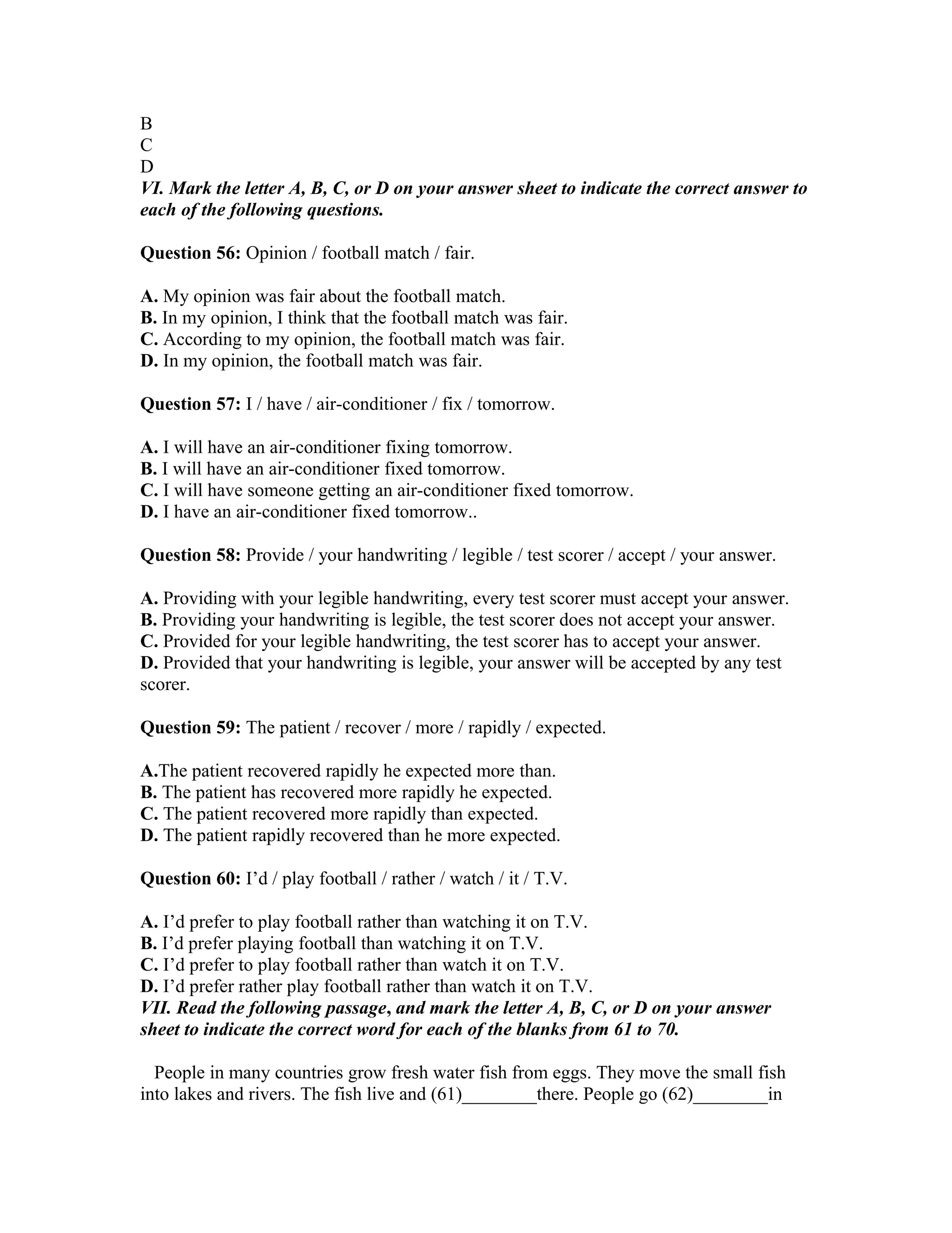 B
C
D
VI. Mark the letter A, B, C, or D on your answer sheet to indicate the correct answer to
each of the following questions.
Question 56: Opinion / football match / fair.
A. My opinion was fair about the football match.
B. In my opinion, I think that the football match was fair.
C. According to my opinion, the football match was fair.
D. In my opinion, the football match was fair.
Question 57: I / have / air-conditioner / fix / tomorrow.
A. I will have an air-conditioner fixing tomorrow.
B. I will have an air-conditioner fixed tomorrow.
C. I will have someone getting an air-conditioner fixed tomorrow.
D. I have an air-conditioner fixed tomorrow..
Question 58: Provide / your handwriting / legible / test scorer / accept / your answer.
A. Providing with your legible handwriting, every test scorer must accept your answer.
B. Providing your handwriting is legible, the test scorer does not accept your answer.
C. Provided for your legible handwriting, the test scorer has to accept your answer.
D. Provided that your handwriting is legible, your answer will be accepted by any test
scorer.
Question 59: The patient / recover / more / rapidly / expected.
A.The patient recovered rapidly he expected more than.
B. The patient has recovered more rapidly he expected.
C. The patient recovered more rapidly than expected.
D. The patient rapidly recovered than he more expected.
Question 60: I’d / play football / rather / watch / it / T.V.
A. I’d prefer to play football rather than watching it on T.V.
B. I’d prefer playing football than watching it on T.V.
C. I’d prefer to play football rather than watch it on T.V.
D. I’d prefer rather play football rather than watch it on T.V.
VII. Read the following passage, and mark the letter A, B, C, or D on your answer
sheet to indicate the correct word for each of the blanks from 61 to 70.
People in many countries grow fresh water fish from eggs. They move the small fish
into lakes and rivers. The fish live and (61)________there. People go (62)________in
 