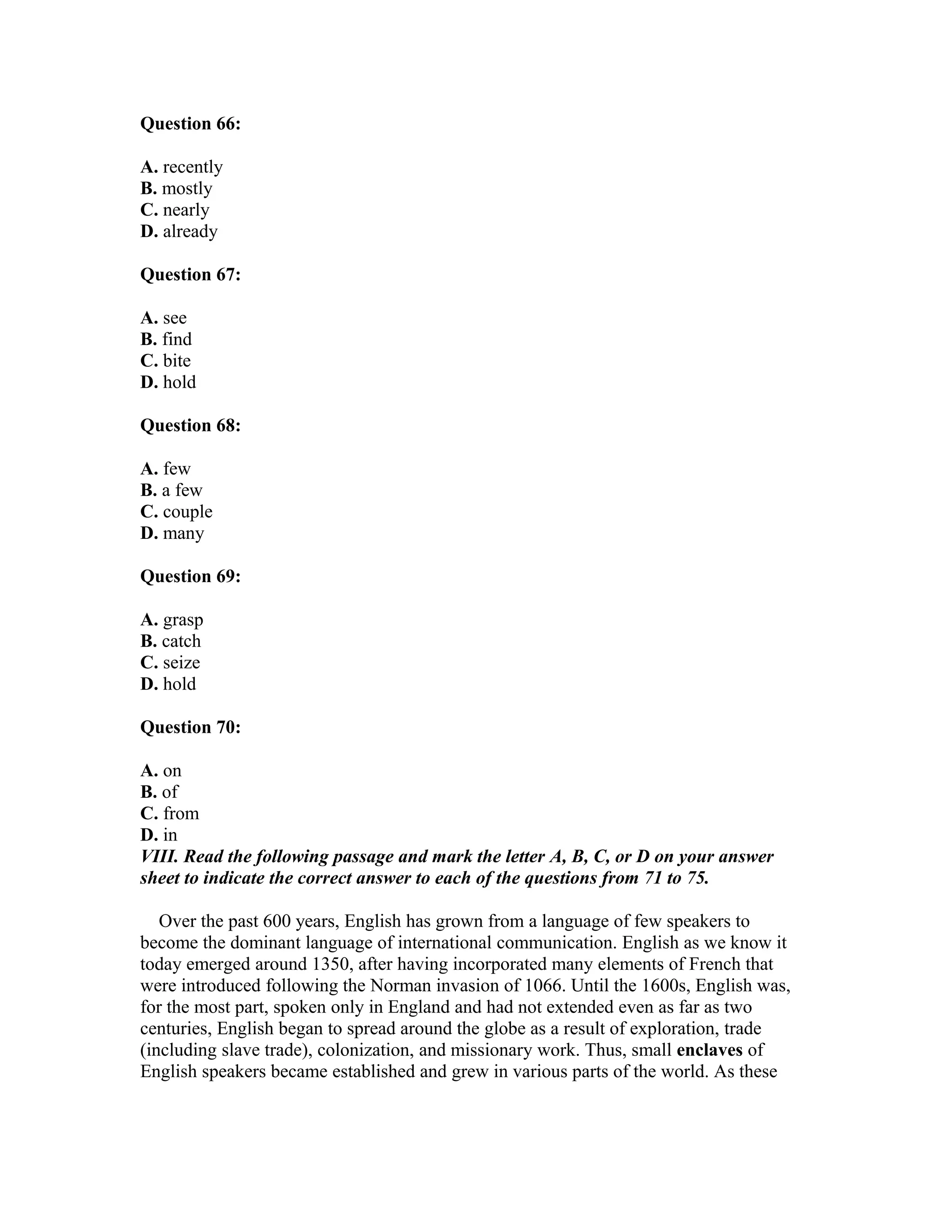 Question 66:
A. recently
B. mostly
C. nearly
D. already
Question 67:
A. see
B. find
C. bite
D. hold
Question 68:
A. few
B. a few
C. couple
D. many
Question 69:
A. grasp
B. catch
C. seize
D. hold
Question 70:
A. on
B. of
C. from
D. in
VIII. Read the following passage and mark the letter A, B, C, or D on your answer
sheet to indicate the correct answer to each of the questions from 71 to 75.
Over the past 600 years, English has grown from a language of few speakers to
become the dominant language of international communication. English as we know it
today emerged around 1350, after having incorporated many elements of French that
were introduced following the Norman invasion of 1066. Until the 1600s, English was,
for the most part, spoken only in England and had not extended even as far as two
centuries, English began to spread around the globe as a result of exploration, trade
(including slave trade), colonization, and missionary work. Thus, small enclaves of
English speakers became established and grew in various parts of the world. As these
 