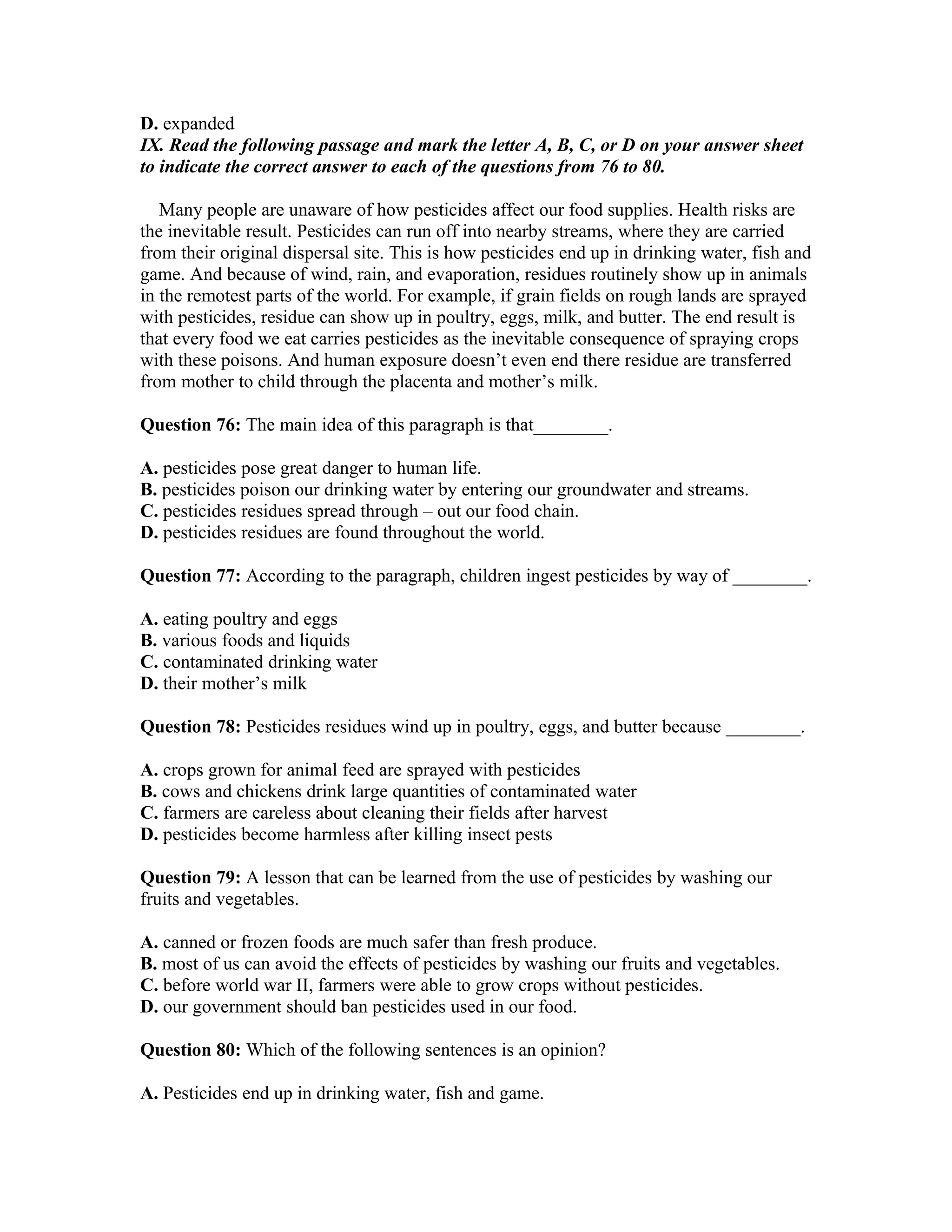 D. expanded
IX. Read the following passage and mark the letter A, B, C, or D on your answer sheet
to indicate the correct answer to each of the questions from 76 to 80.
Many people are unaware of how pesticides affect our food supplies. Health risks are
the inevitable result. Pesticides can run off into nearby streams, where they are carried
from their original dispersal site. This is how pesticides end up in drinking water, fish and
game. And because of wind, rain, and evaporation, residues routinely show up in animals
in the remotest parts of the world. For example, if grain fields on rough lands are sprayed
with pesticides, residue can show up in poultry, eggs, milk, and butter. The end result is
that every food we eat carries pesticides as the inevitable consequence of spraying crops
with these poisons. And human exposure doesn’t even end there residue are transferred
from mother to child through the placenta and mother’s milk.
Question 76: The main idea of this paragraph is that________.
A. pesticides pose great danger to human life.
B. pesticides poison our drinking water by entering our groundwater and streams.
C. pesticides residues spread through – out our food chain.
D. pesticides residues are found throughout the world.
Question 77: According to the paragraph, children ingest pesticides by way of ________.
A. eating poultry and eggs
B. various foods and liquids
C. contaminated drinking water
D. their mother’s milk
Question 78: Pesticides residues wind up in poultry, eggs, and butter because ________.
A. crops grown for animal feed are sprayed with pesticides
B. cows and chickens drink large quantities of contaminated water
C. farmers are careless about cleaning their fields after harvest
D. pesticides become harmless after killing insect pests
Question 79: A lesson that can be learned from the use of pesticides by washing our
fruits and vegetables.
A. canned or frozen foods are much safer than fresh produce.
B. most of us can avoid the effects of pesticides by washing our fruits and vegetables.
C. before world war II, farmers were able to grow crops without pesticides.
D. our government should ban pesticides used in our food.
Question 80: Which of the following sentences is an opinion?
A. Pesticides end up in drinking water, fish and game.
 