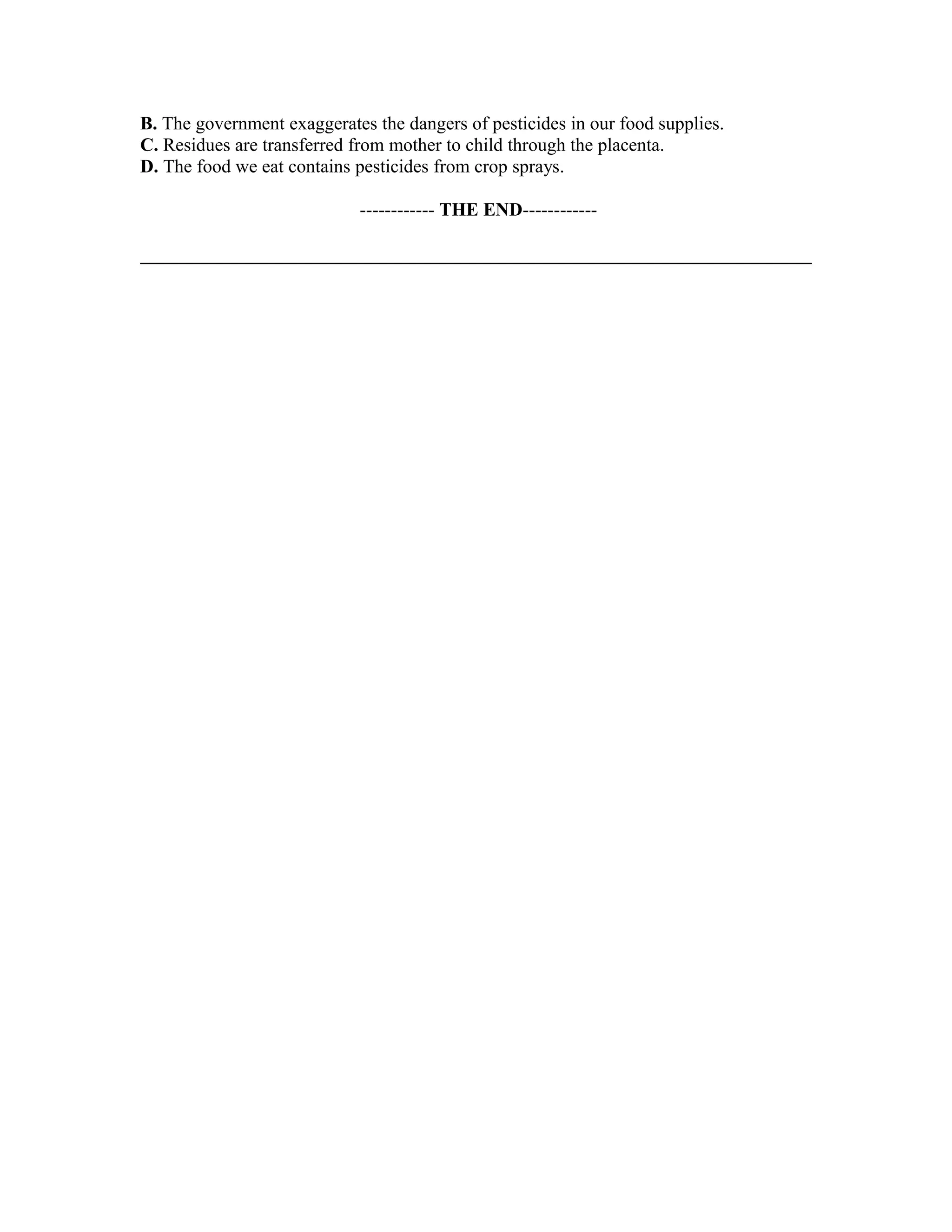B. The government exaggerates the dangers of pesticides in our food supplies.
C. Residues are transferred from mother to child through the placenta.
D. The food we eat contains pesticides from crop sprays.
------------ THE END------------
 