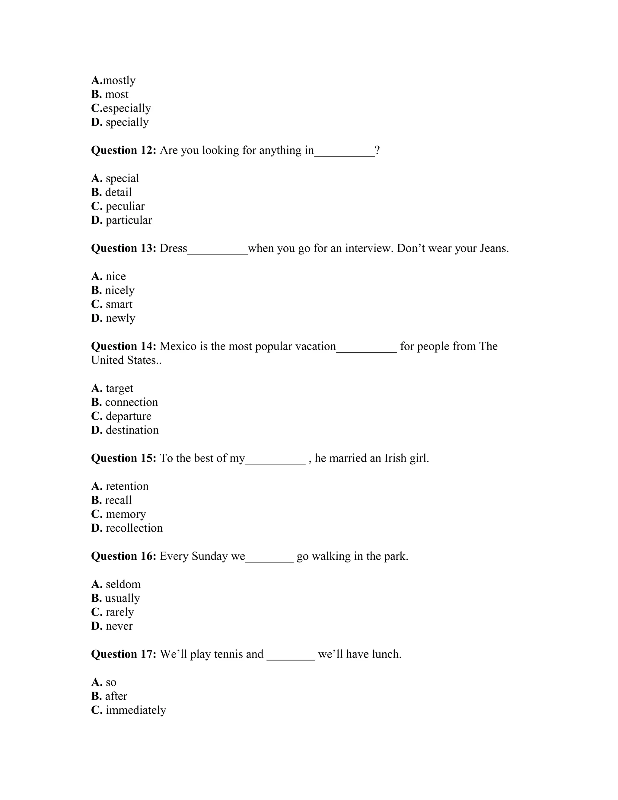 A.mostly
B. most
C.especially
D. specially
Question 12: Are you looking for anything in__________?
A. special
B. detail
C. peculiar
D. particular
Question 13: Dress__________when you go for an interview. Don’t wear your Jeans.
A. nice
B. nicely
C. smart
D. newly
Question 14: Mexico is the most popular vacation__________ for people from The
United States..
A. target
B. connection
C. departure
D. destination
Question 15: To the best of my__________ , he married an Irish girl.
A. retention
B. recall
C. memory
D. recollection
Question 16: Every Sunday we________ go walking in the park.
A. seldom
B. usually
C. rarely
D. never
Question 17: We’ll play tennis and ________ we’ll have lunch.
A. so
B. after
C. immediately
 