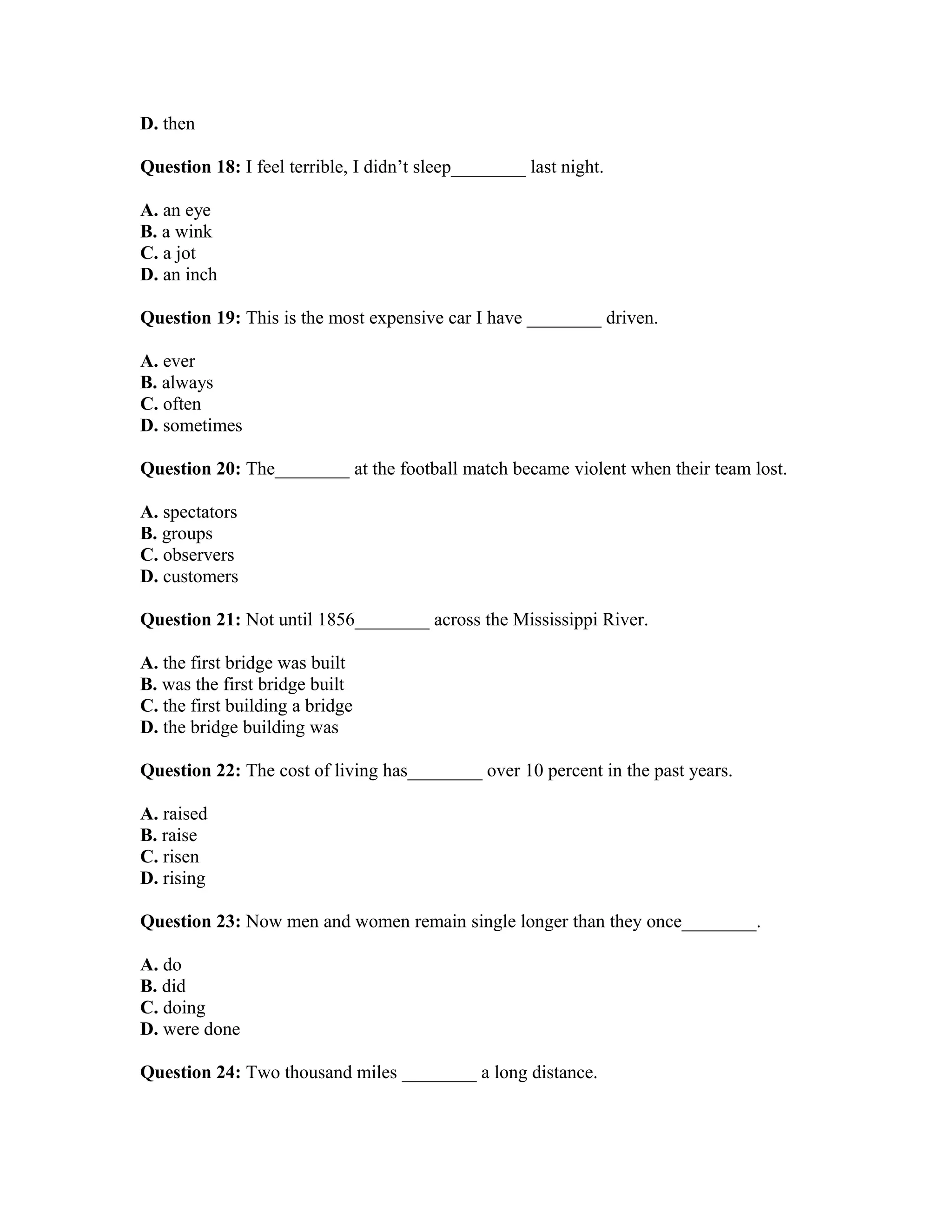 D. then
Question 18: I feel terrible, I didn’t sleep________ last night.
A. an eye
B. a wink
C. a jot
D. an inch
Question 19: This is the most expensive car I have ________ driven.
A. ever
B. always
C. often
D. sometimes
Question 20: The________ at the football match became violent when their team lost.
A. spectators
B. groups
C. observers
D. customers
Question 21: Not until 1856________ across the Mississippi River.
A. the first bridge was built
B. was the first bridge built
C. the first building a bridge
D. the bridge building was
Question 22: The cost of living has________ over 10 percent in the past years.
A. raised
B. raise
C. risen
D. rising
Question 23: Now men and women remain single longer than they once________.
A. do
B. did
C. doing
D. were done
Question 24: Two thousand miles ________ a long distance.
 