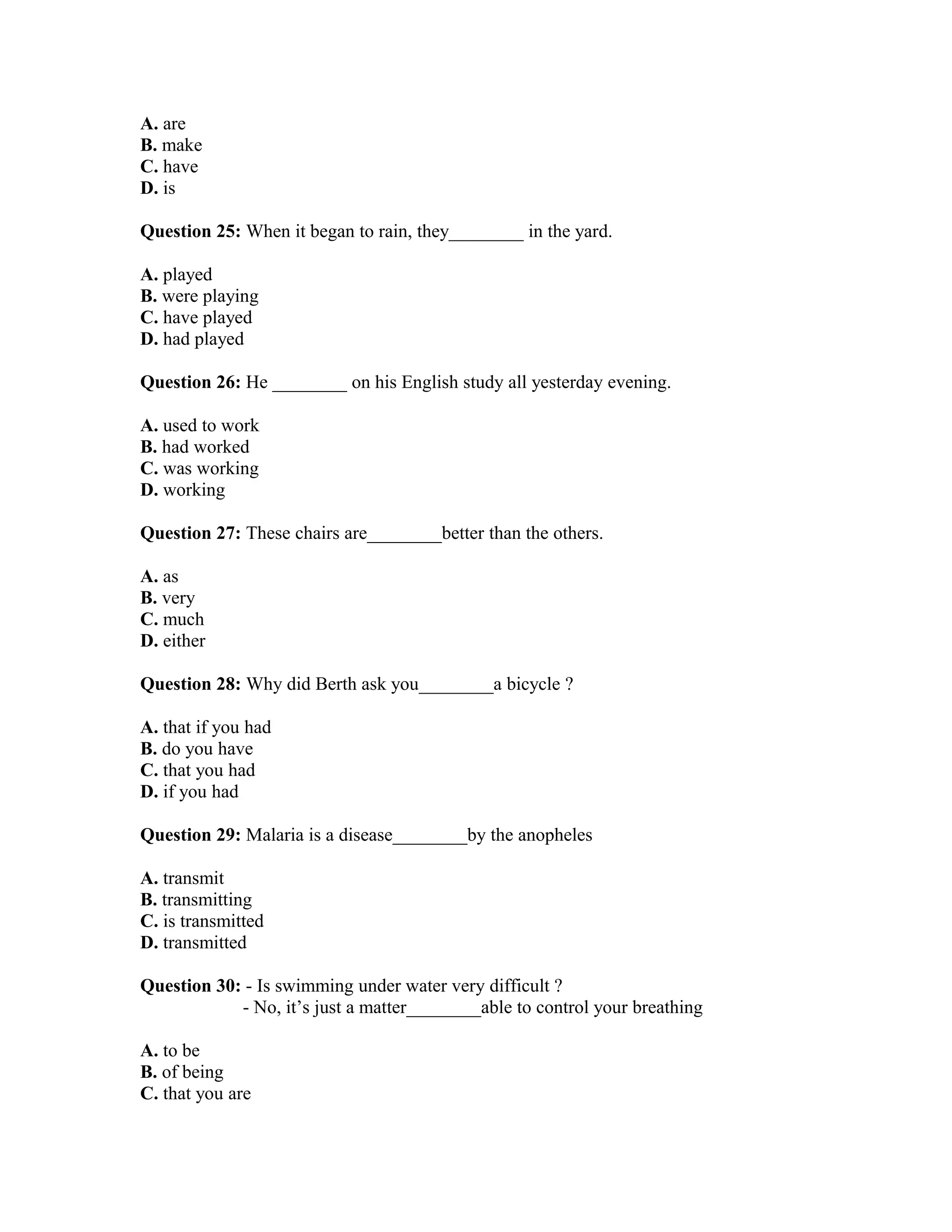 A. are
B. make
C. have
D. is
Question 25: When it began to rain, they________ in the yard.
A. played
B. were playing
C. have played
D. had played
Question 26: He ________ on his English study all yesterday evening.
A. used to work
B. had worked
C. was working
D. working
Question 27: These chairs are________better than the others.
A. as
B. very
C. much
D. either
Question 28: Why did Berth ask you________a bicycle ?
A. that if you had
B. do you have
C. that you had
D. if you had
Question 29: Malaria is a disease________by the anopheles
A. transmit
B. transmitting
C. is transmitted
D. transmitted
Question 30: - Is swimming under water very difficult ?
- No, it’s just a matter________able to control your breathing
A. to be
B. of being
C. that you are
 