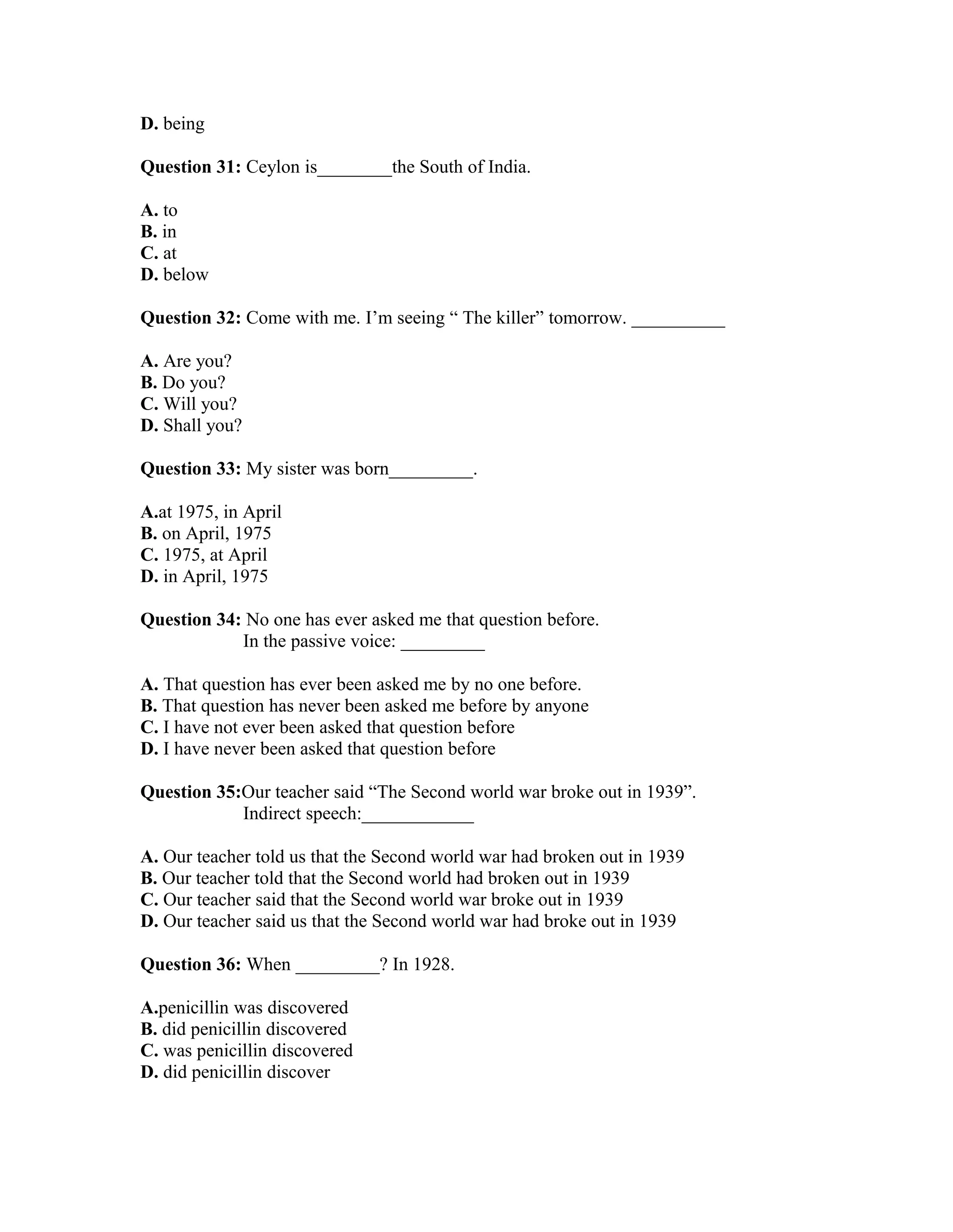 D. being
Question 31: Ceylon is________the South of India.
A. to
B. in
C. at
D. below
Question 32: Come with me. I’m seeing “ The killer” tomorrow. __________
A. Are you?
B. Do you?
C. Will you?
D. Shall you?
Question 33: My sister was born_________.
A.at 1975, in April
B. on April, 1975
C. 1975, at April
D. in April, 1975
Question 34: No one has ever asked me that question before.
In the passive voice: _________
A. That question has ever been asked me by no one before.
B. That question has never been asked me before by anyone
C. I have not ever been asked that question before
D. I have never been asked that question before
Question 35:Our teacher said “The Second world war broke out in 1939”.
Indirect speech:____________
A. Our teacher told us that the Second world war had broken out in 1939
B. Our teacher told that the Second world had broken out in 1939
C. Our teacher said that the Second world war broke out in 1939
D. Our teacher said us that the Second world war had broke out in 1939
Question 36: When _________? In 1928.
A.penicillin was discovered
B. did penicillin discovered
C. was penicillin discovered
D. did penicillin discover
 