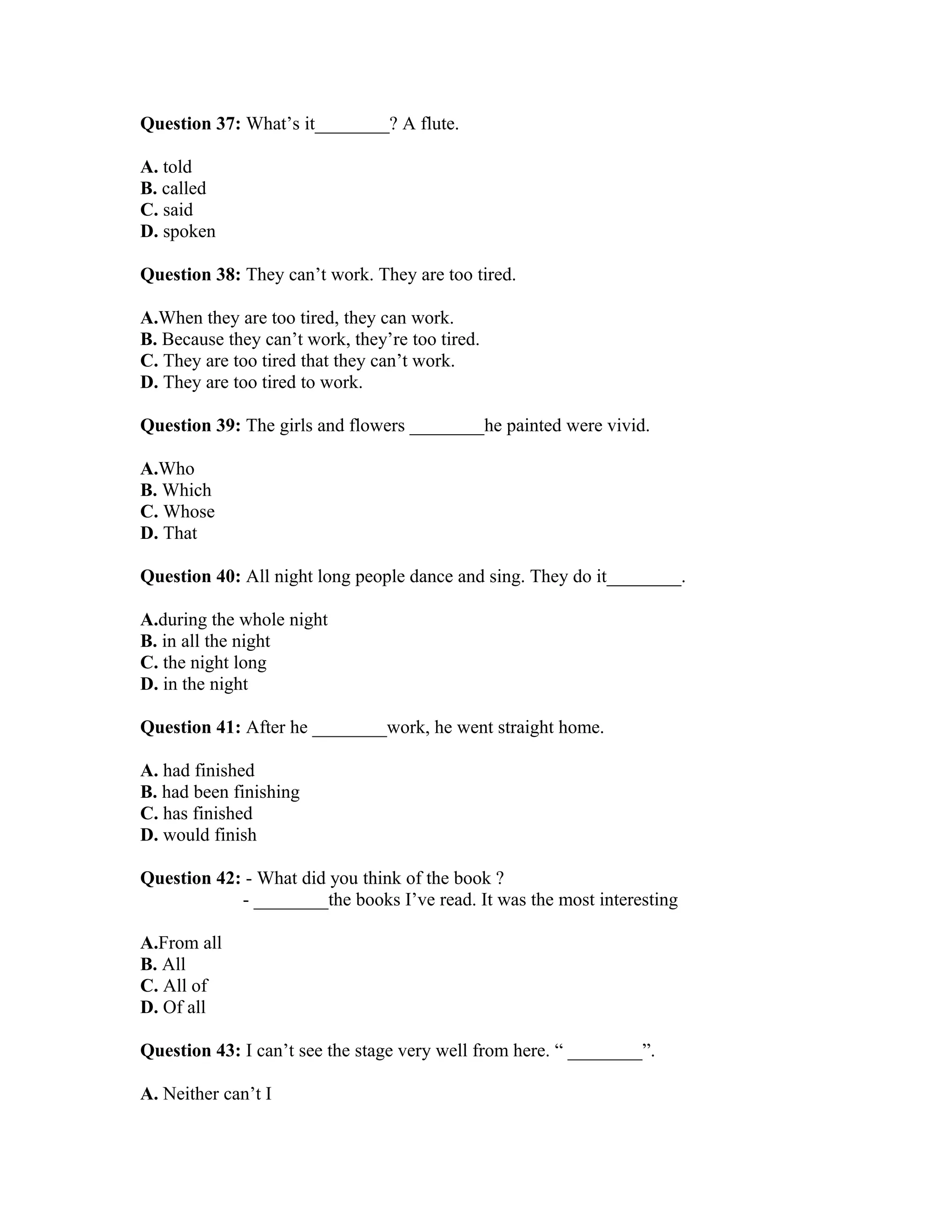 Question 37: What’s it________? A flute.
A. told
B. called
C. said
D. spoken
Question 38: They can’t work. They are too tired.
A.When they are too tired, they can work.
B. Because they can’t work, they’re too tired.
C. They are too tired that they can’t work.
D. They are too tired to work.
Question 39: The girls and flowers ________he painted were vivid.
A.Who
B. Which
C. Whose
D. That
Question 40: All night long people dance and sing. They do it________.
A.during the whole night
B. in all the night
C. the night long
D. in the night
Question 41: After he ________work, he went straight home.
A. had finished
B. had been finishing
C. has finished
D. would finish
Question 42: - What did you think of the book ?
- ________the books I’ve read. It was the most interesting
A.From all
B. All
C. All of
D. Of all
Question 43: I can’t see the stage very well from here. “ ________”.
A. Neither can’t I
 