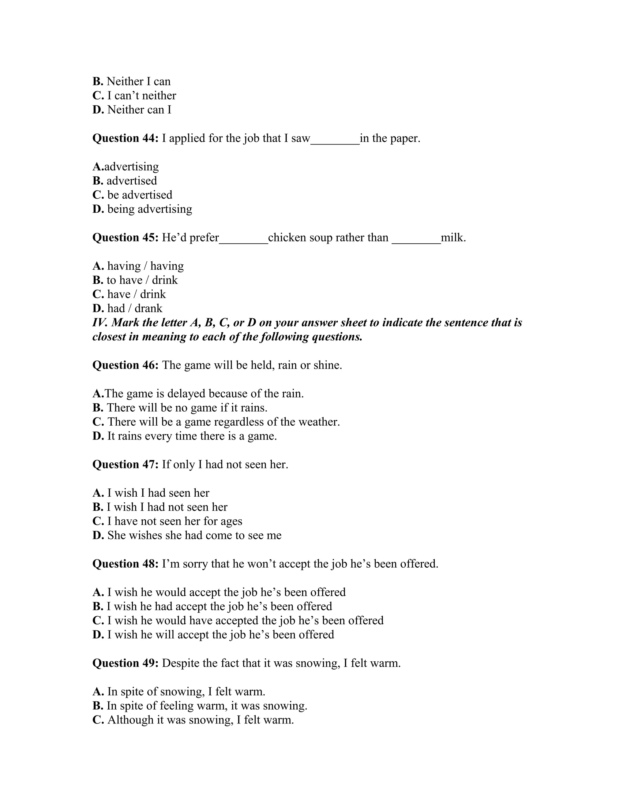 B. Neither I can
C. I can’t neither
D. Neither can I
Question 44: I applied for the job that I saw________in the paper.
A.advertising
B. advertised
C. be advertised
D. being advertising
Question 45: He’d prefer________chicken soup rather than ________milk.
A. having / having
B. to have / drink
C. have / drink
D. had / drank
IV. Mark the letter A, B, C, or D on your answer sheet to indicate the sentence that is
closest in meaning to each of the following questions.
Question 46: The game will be held, rain or shine.
A.The game is delayed because of the rain.
B. There will be no game if it rains.
C. There will be a game regardless of the weather.
D. It rains every time there is a game.
Question 47: If only I had not seen her.
A. I wish I had seen her
B. I wish I had not seen her
C. I have not seen her for ages
D. She wishes she had come to see me
Question 48: I’m sorry that he won’t accept the job he’s been offered.
A. I wish he would accept the job he’s been offered
B. I wish he had accept the job he’s been offered
C. I wish he would have accepted the job he’s been offered
D. I wish he will accept the job he’s been offered
Question 49: Despite the fact that it was snowing, I felt warm.
A. In spite of snowing, I felt warm.
B. In spite of feeling warm, it was snowing.
C. Although it was snowing, I felt warm.
 