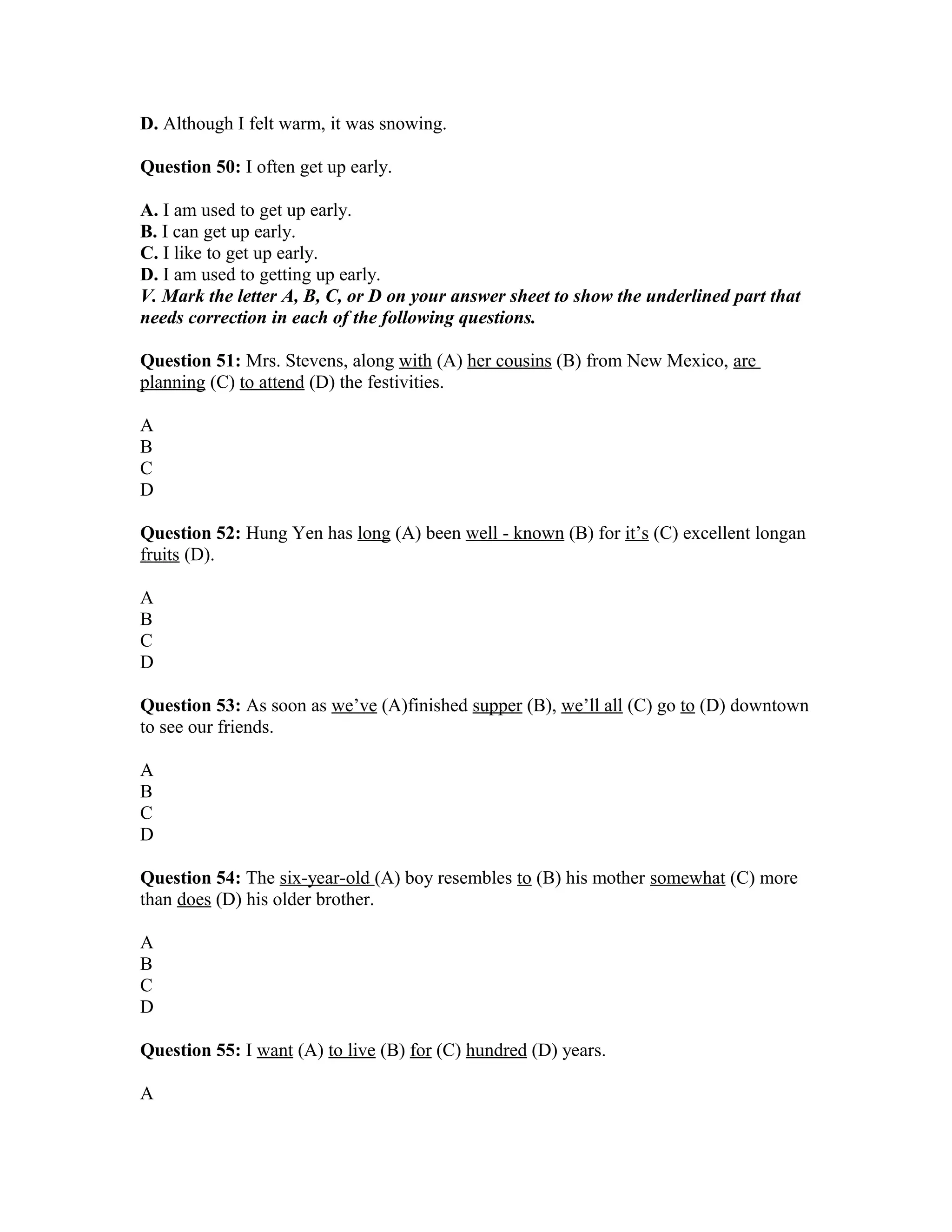 D. Although I felt warm, it was snowing.
Question 50: I often get up early.
A. I am used to get up early.
B. I can get up early.
C. I like to get up early.
D. I am used to getting up early.
V. Mark the letter A, B, C, or D on your answer sheet to show the underlined part that
needs correction in each of the following questions.
Question 51: Mrs. Stevens, along with (A) her cousins (B) from New Mexico, are
planning (C) to attend (D) the festivities.
A
B
C
D
Question 52: Hung Yen has long (A) been well - known (B) for it’s (C) excellent longan
fruits (D).
A
B
C
D
Question 53: As soon as we’ve (A)finished supper (B), we’ll all (C) go to (D) downtown
to see our friends.
A
B
C
D
Question 54: The six-year-old (A) boy resembles to (B) his mother somewhat (C) more
than does (D) his older brother.
A
B
C
D
Question 55: I want (A) to live (B) for (C) hundred (D) years.
A
 