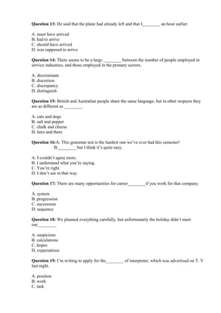 Question 13: He said that the plane had already left and that I________ an hour earlier.
A. must have arrived
B. had to arrive
C. should have arrived
D. was supposed to arrive
Question 14: There seems to be a large ________ between the number of people employed in
service industries, and those employed in the primary sectors.
A. discriminate
B. discretion
C. discrepancy
D. distinguish
Question 15: British and Australian people share the same language, but in other respects they
are as different as ________.
A. cats and dogs
B. salt and pepper
C. chalk and cheese
D. here and there
Question 16:A: This grammar test is the hardest one we’ve ever had this semester!
B:________ but I think it’s quite easy.
A. I couldn’t agree more.
B. I understand what you’re saying.
C. You’re right.
D. I don’t see in that way.
Question 17: There are many opportunities for career________if you work for that company.
A. system
B. progression
C. succession
D. sequence
Question 18: We planned everything carefully, but unfortunately the holiday didn’t meet
our________.
A. suspicions
B. calculations
C. hopes
D. expectations
Question 19: I’m writing to apply for the________ of interpreter, which was advertised on T. V
last night.
A. position
B. work
C. task
 
