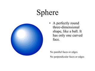Sphere A perfectly round three-dimensional shape, like a ball. It has only one curved face. No perpendicular faces or edges No parallel faces or edges 