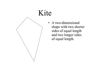 Kite A two-dimensional shape with two shorter sides of equal length and two longer sides of equal length.  