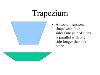 Trapezium A two-dimensional shape with four sides.One pair of sides is parallel with one side longer than the other. 