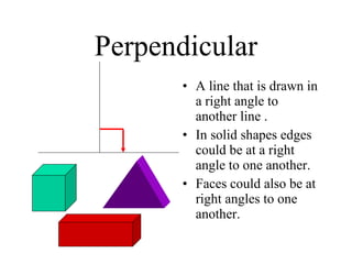 Perpendicular A line that is drawn in a right angle to another line . In solid shapes edges could be at a right angle to one another. Faces could also be at right angles to one another. 