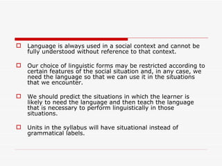 Language is always used in a social context and cannot be fully understood without reference to that context.  Our choice of linguistic forms may be restricted according to certain features of the social situation and, in any case, we need the language so that we can use it in the situations that we encounter.  We should predict the situations in which the learner is likely to need the language and then teach the language that is necessary to perform linguistically in those situations.  Units in the syllabus will have situational instead of grammatical labels. 