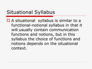 Situational Syllabus A situational  syllabus is similar to a functional-notional syllabus in that it will usually contain communication functions and notions, but in this syllabus the choice of functions and notions depends on the situational context. 
