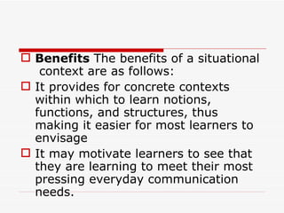 Benefits  The benefits of a situational  context are as follows:  It provides for concrete contexts within which to learn notions, functions, and structures, thus making it easier for most learners to envisage  It may motivate learners to see that they are learning to meet their most pressing everyday communication needs.  