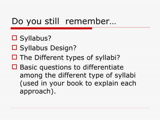 Do you still  remember… Syllabus? Syllabus Design? The Different types of syllabi? Basic questions to differentiate among the different type of syllabi (used in your book to explain each approach). 