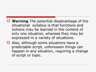 Warning  The potential disadvantage of the situational  syllabus is that functions and notions may be learned in the context of only one situation, whereas they may be expressed in a variety of situations.  Also, although some situations have a predictable script, unforeseen things can happen in any situation, requiring a change of script or topic. 