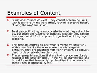 Examples of Content  Situational courses do exist. They consist of learning units with labels like 'At the post office', 'Buying a theatre ticket', 'Asking the way' and so on.  In all probability they are successful in what they set out to do, but there are reasons for doubting whether they can be taken as a model for the general organization of language teaching. The difficulty centres on just what is meant by 'situation'. With examples like the ones above there is no great difficulty. They are situations with fairly evident, objectively describable physical characteristics.  The language interactions that are taking place are closely related to the situation itself. There will be grammatical and lexical forms that have a high probability of occurrence in these kinds of language event. 