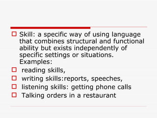 Skill: a specific way of using language that combines structural and functional ability but exists independently of specific settings or situations. Examples: reading skills, writing skills:reports, speeches, listening skills: getting phone calls Talking orders in a restaurant 