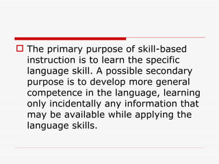 The primary purpose of skill-based instruction is to learn the specific language skill. A possible secondary purpose is to develop more general competence in the language, learning only incidentally any information that may be available while applying the language skills.  