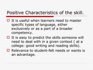 Positive Characteristics of the skill. It is useful when learners need to master specific types of language, either exclusively or as a part of a broader competency. It is easy to predict the skills someone will need to deal with in a given context ( at a college: good writing and reading skills). Relevance to student-felt needs or wants is an advantage. 