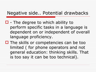 Negative side.. Potential drawbacks - The degree to which ability to perform specific tasks in a language is dependent on or independent of overall language proficiency. The skills or competencies can be too limited ( for phone operators and not general education: thinking skills. That is too say it can be too technical). 