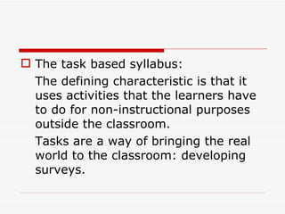 The task based syllabus: The defining characteristic is that it uses activities that the learners have to do for non-instructional purposes outside the classroom. Tasks are a way of bringing the real world to the classroom: developing surveys.  