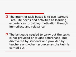 The intent of task-based is to use learners´real-life needs and activities as learning experiences, providing motivation through immediacy and relevance.  The language needed to carry out the tasks is not provided or taught beforehand, but discovered by students and provided by teachers and other resources as the task is carried out. 