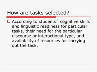 How are tasks selected? According to students` cognitive skills and linguistic readiness for particular tasks, their need for the particular discourse or interactional type, and availability of resources for carrying out the task. 