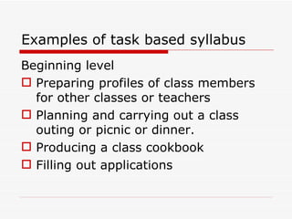 Examples of task based syllabus Beginning level Preparing profiles of class members for other classes or teachers Planning and carrying out a class outing or picnic or dinner. Producing a class cookbook Filling out applications 