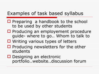 Examples of task based syllabus Preparing  a handbook to the school to be used by other students Producing an employement procedure guide- where to go.. Whom to talk to Writing various types of letters Producing newsletters for the other students Designing an electronic portfolio..website..discussion forum 