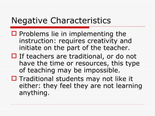 Negative Characteristics Problems lie in implementing the instruction: requires creativity and initiate on the part of the teacher. If teachers are traditional, or do not have the time or resources, this type of teaching may be impossible. Traditional students may not like it either: they feel they are not learning anything. 