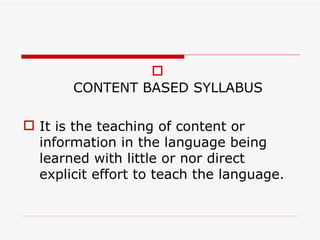 CONTENT BASED SYLLABUS It is the teaching of content or information in the language being learned with little or nor direct explicit effort to teach the language. 
