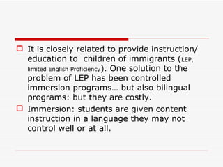 It is closely related to provide instruction/ education to  children of immigrants ( LEP, limited English Proficiency ). One solution to the problem of LEP has been controlled immersion programs… but also bilingual programs: but they are costly. Immersion: students are given content instruction in a language they may not control well or at all. 