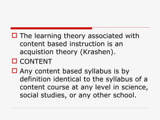 The learning theory associated with content based instruction is an acquistion theory (Krashen). CONTENT Any content based syllabus is by definition identical to the syllabus of a content course at any level in science, social studies, or any other school. 