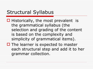 Structural Syllabus Historically, the most prevalent  is  the grammatical syllabus (the selection and grading of the content is based on the complexity and simplicity of grammatical items). The learner is expected to master each structural step and add it to her grammar collection.  