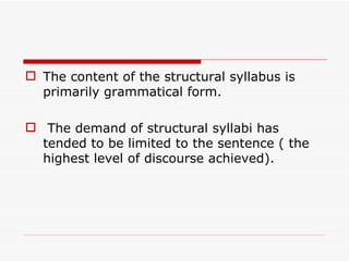 The content of the structural syllabus is primarily grammatical form. The demand of structural syllabi has tended to be limited to the sentence ( the highest level of discourse achieved). 