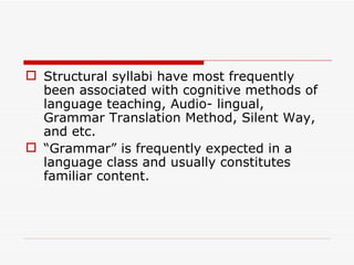 Structural syllabi have most frequently been associated with cognitive methods of language teaching, Audio- lingual, Grammar Translation Method, Silent Way, and etc.  “ Grammar” is frequently expected in a language class and usually constitutes familiar content.  