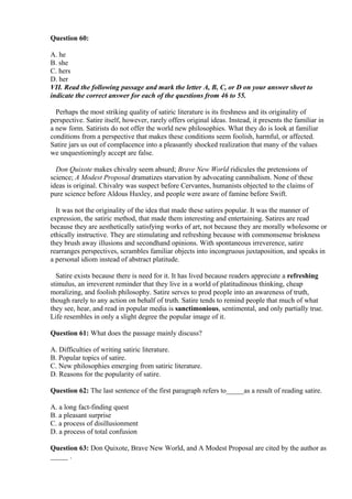 Question 60:
A. he
B. she
C. hers
D. her
VII. Read the following passage and mark the letter A, B, C, or D on your answer sheet to
indicate the correct answer for each of the questions from 46 to 55.
Perhaps the most striking quality of satiric literature is its freshness and its originality of
perspective. Satire itself, however, rarely offers original ideas. Instead, it presents the familiar in
a new form. Satirists do not offer the world new philosophies. What they do is look at familiar
conditions from a perspective that makes these conditions seem foolish, harmful, or affected.
Satire jars us out of complacence into a pleasantly shocked realization that many of the values
we unquestioningly accept are false.
Don Quixote makes chivalry seem absurd; Brave New World ridicules the pretensions of
science; A Modest Proposal dramatizes starvation by advocating cannibalism. None of these
ideas is original. Chivalry was suspect before Cervantes, humanists objected to the claims of
pure science before Aldous Huxley, and people were aware of famine before Swift.
It was not the originality of the idea that made these satires popular. It was the manner of
expression, the satiric method, that made them interesting and entertaining. Satires are read
because they are aesthetically satisfying works of art, not because they are morally wholesome or
ethically instructive. They are stimulating and refreshing because with commonsense briskness
they brush away illusions and secondhand opinions. With spontaneous irreverence, satire
rearranges perspectives, scrambles familiar objects into incongruous juxtaposition, and speaks in
a personal idiom instead of abstract platitude.
Satire exists because there is need for it. It has lived because readers appreciate a refreshing
stimulus, an irreverent reminder that they live in a world of platitudinous thinking, cheap
moralizing, and foolish philosophy. Satire serves to prod people into an awareness of truth,
though rarely to any action on behalf of truth. Satire tends to remind people that much of what
they see, hear, and read in popular media is sanctimonious, sentimental, and only partially true.
Life resembles in only a slight degree the popular image of it.
Question 61: What does the passage mainly discuss?
A. Difficulties of writing satiric literature.
B. Popular topics of satire.
C. New philosophies emerging from satiric literature.
D. Reasons for the popularity of satire.
Question 62: The last sentence of the first paragraph refers to_____as a result of reading satire.
A. a long fact-finding quest
B. a pleasant surprise
C. a process of disillusionment
D. a process of total confusion
Question 63: Don Quixote, Brave New World, and A Modest Proposal are cited by the author as
_____ .
 