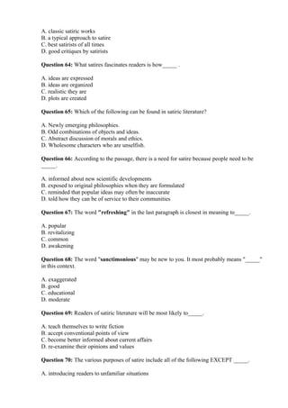 A. classic satiric works
B. a typical approach to satire
C. best satirists of all times
D. good critiques by satirists
Question 64: What satires fascinates readers is how_____ .
A. ideas are expressed
B. ideas are organized
C. realistic they are
D. plots are created
Question 65: Which of the following can be found in satiric literature?
A. Newly emerging philosophies.
B. Odd combinations of objects and ideas.
C. Abstract discussion of morals and ethics.
D. Wholesome characters who are unselfish.
Question 66: According to the passage, there is a need for satire because people need to be
_____.
A. informed about new scientific developments
B. exposed to original philosophies when they are formulated
C. reminded that popular ideas may often be inaccurate
D. told how they can be of service to their communities
Question 67: The word "refreshing" in the last paragraph is closest in meaning to_____.
A. popular
B. revitalizing
C. common
D. awakening
Question 68: The word "sanctimonious" may be new to you. It most probably means "_____"
in this context.
A. exaggerated
B. good
C. educational
D. moderate
Question 69: Readers of satiric literature will be most likely to_____.
A. teach themselves to write fiction
B. accept conventional points of view
C. become better informed about current affairs
D. re-examine their opinions and values
Question 70: The various purposes of satire include all of the following EXCEPT _____.
A. introducing readers to unfamiliar situations
 