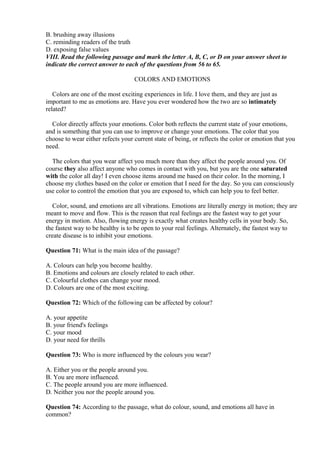 B. brushing away illusions
C. reminding readers of the truth
D. exposing false values
VIII. Read the following passage and mark the letter A, B, C, or D on your answer sheet to
indicate the correct answer to each of the questions from 56 to 65.
COLORS AND EMOTIONS
Colors are one of the most exciting experiences in life. I love them, and they are just as
important to me as emotions are. Have you ever wondered how the two are so intimately
related?
Color directly affects your emotions. Color both reflects the current state of your emotions,
and is something that you can use to improve or change your emotions. The color that you
choose to wear either refects your current state of being, or reflects the color or emotion that you
need.
The colors that you wear affect you much more than they affect the people around you. Of
course they also affect anyone who comes in contact with you, but you are the one saturated
with the color all day! I even choose items around me based on their color. In the morning, I
choose my clothes based on the color or emotion that I need for the day. So you can consciously
use color to control the emotion that you are exposed to, which can help you to feel better.
Color, sound, and emotions are all vibrations. Emotions are literally energy in motion; they are
meant to move and flow. This is the reason that real feelings are the fastest way to get your
energy in motion. Also, flowing energy is exactly what creates healthy cells in your body. So,
the fastest way to be healthy is to be open to your real feelings. Alternately, the fastest way to
create disease is to inhibit your emotions.
Question 71: What is the main idea of the passage?
A. Colours can help you become healthy.
B. Emotions and colours are closely related to each other.
C. Colourful clothes can change your mood.
D. Colours are one of the most exciting.
Question 72: Which of the following can be affected by colour?
A. your appetite
B. your friend's feelings
C. your mood
D. your need for thrills
Question 73: Who is more influenced by the colours you wear?
A. Either you or the people around you.
B. You are more influenced.
C. The people around you are more influenced.
D. Neither you nor the people around you.
Question 74: According to the passage, what do colour, sound, and emotions all have in
common?
 